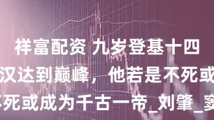 祥富配资 九岁登基十四掌权，使两汉达到巅峰，他若是不死或成为千古一帝_刘肇_窦宪_窦家