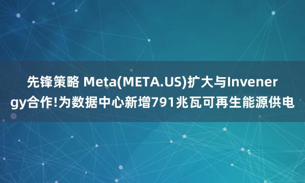 先锋策略 Meta(META.US)扩大与Invenergy合作!为数据中心新增791兆瓦可再生能源供电
