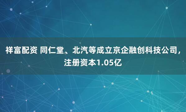 祥富配资 同仁堂、北汽等成立京企融创科技公司，注册资本1.05亿