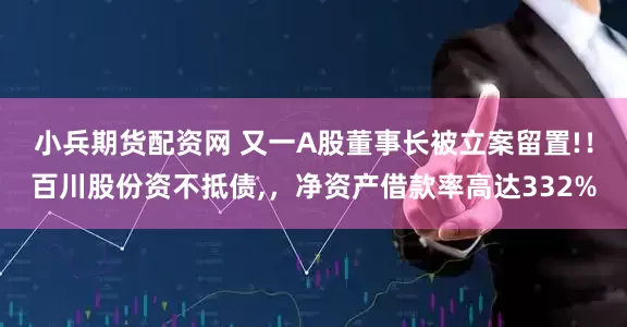 小兵期货配资网 又一A股董事长被立案留置!！百川股份资不抵债,，净资产借款率高达332%