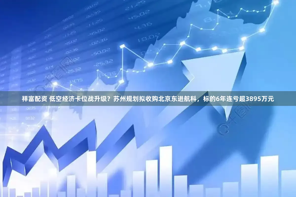 祥富配资 低空经济卡位战升级？苏州规划拟收购北京东进航科，标的6年连亏超3895万元