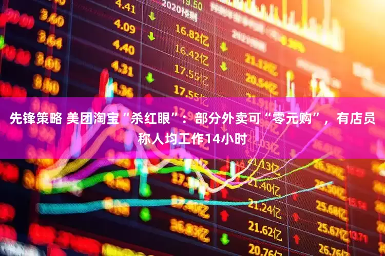 先锋策略 美团淘宝“杀红眼”：部分外卖可“零元购”，有店员称人均工作14小时