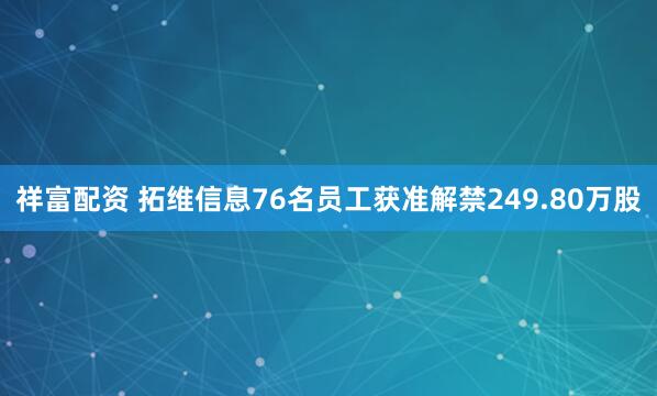 祥富配资 拓维信息76名员工获准解禁249.80万股