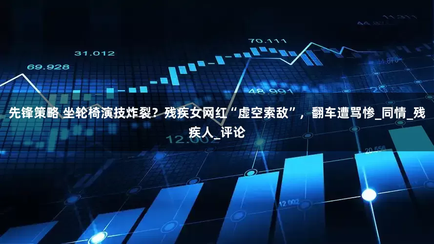 先锋策略 坐轮椅演技炸裂？残疾女网红“虚空索敌”，翻车遭骂惨_同情_残疾人_评论