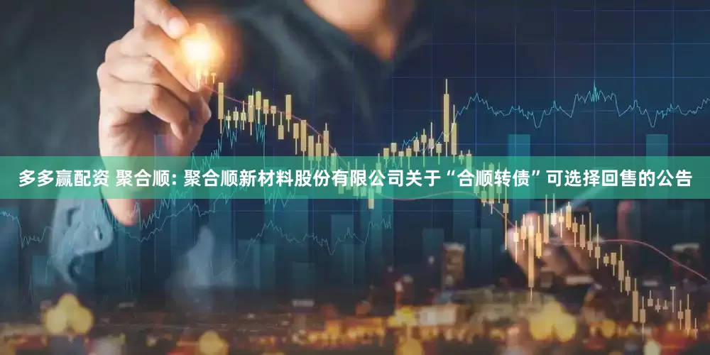 多多赢配资 聚合顺: 聚合顺新材料股份有限公司关于“合顺转债”可选择回售的公告