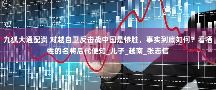 九狐大通配资 对越自卫反击战中国是惨胜，事实到底如何？看牺牲的名将后代便知_儿子_越南_张志信