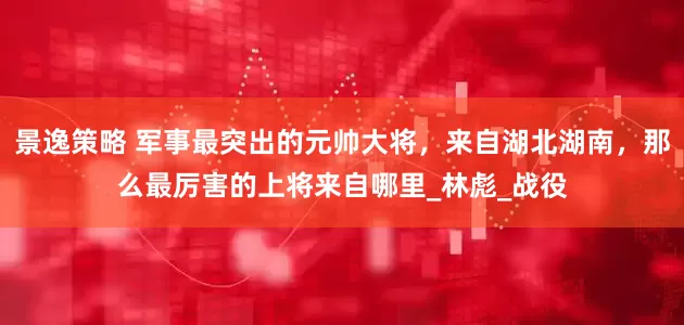 景逸策略 军事最突出的元帅大将，来自湖北湖南，那么最厉害的上将来自哪里_林彪_战役
