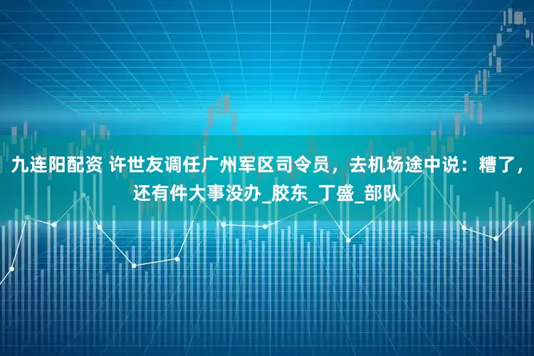 九连阳配资 许世友调任广州军区司令员，去机场途中说：糟了，还有件大事没办_胶东_丁盛_部队