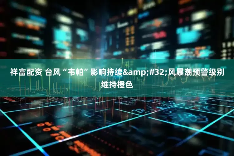 祥富配资 台风“韦帕”影响持续&#32;风暴潮预警级别维持橙色