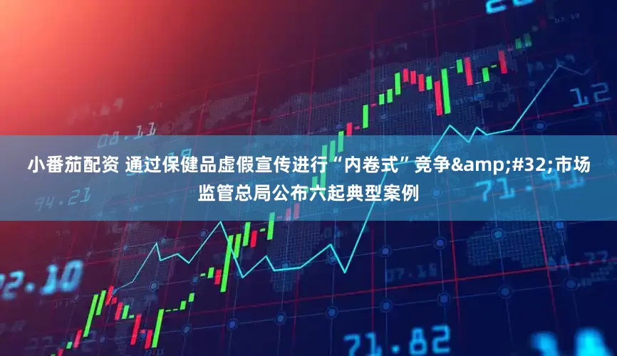 小番茄配资 通过保健品虚假宣传进行“内卷式”竞争&#32;市场监管总局公布六起典型案例