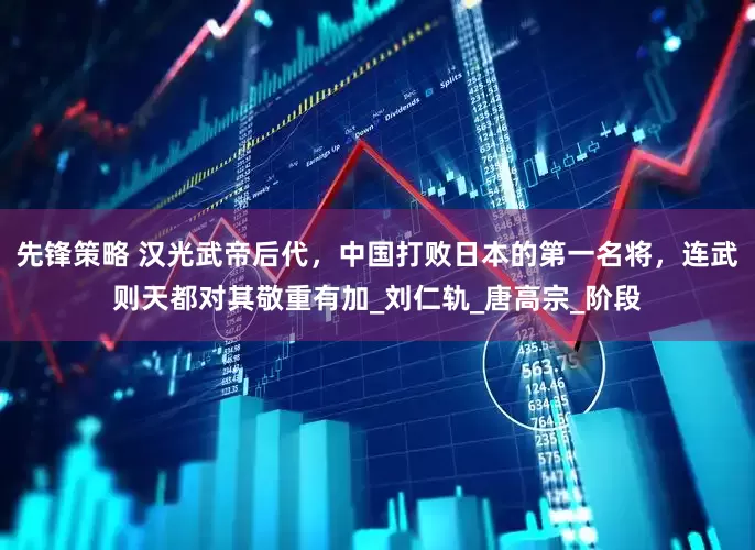 先锋策略 汉光武帝后代，中国打败日本的第一名将，连武则天都对其敬重有加_刘仁轨_唐高宗_阶段