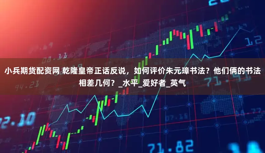 小兵期货配资网 乾隆皇帝正话反说，如何评价朱元璋书法？他们俩的书法相差几何？_水平_爱好者_英气