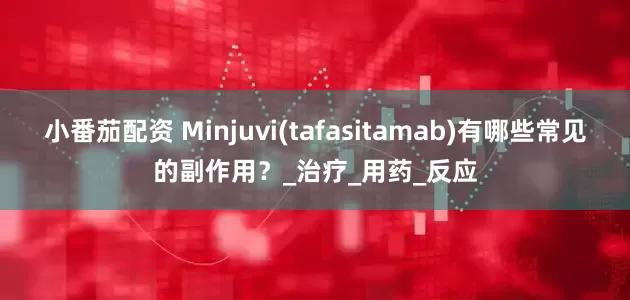小番茄配资 Minjuvi(tafasitamab)有哪些常见的副作用？_治疗_用药_反应