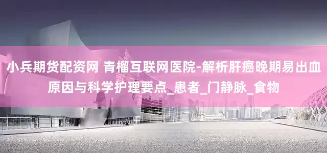 小兵期货配资网 青榴互联网医院-解析肝癌晚期易出血原因与科学护理要点_患者_门静脉_食物