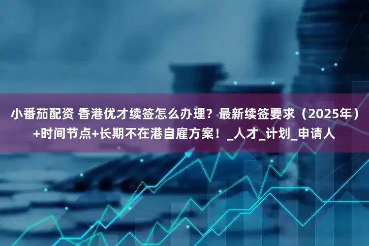 小番茄配资 香港优才续签怎么办理？最新续签要求（2025年）+时间节点+长期不在港自雇方案！_人才_计划_申请人