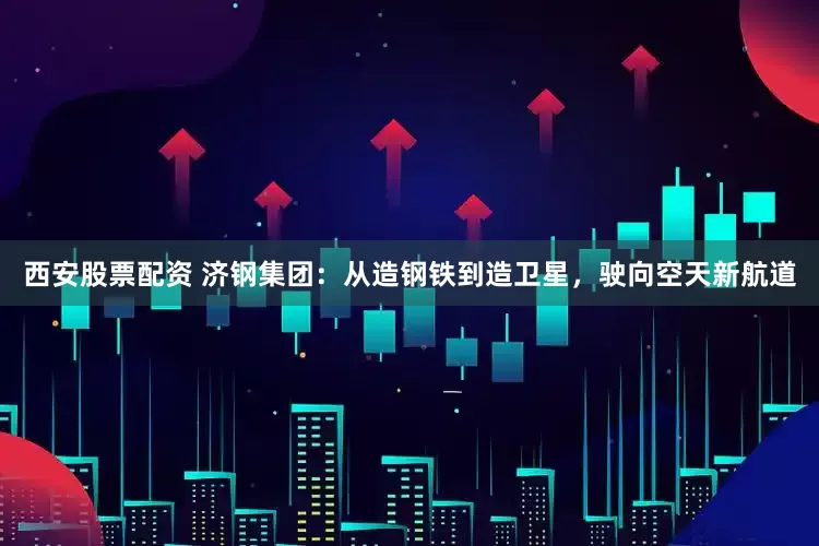 西安股票配资 济钢集团：从造钢铁到造卫星，驶向空天新航道