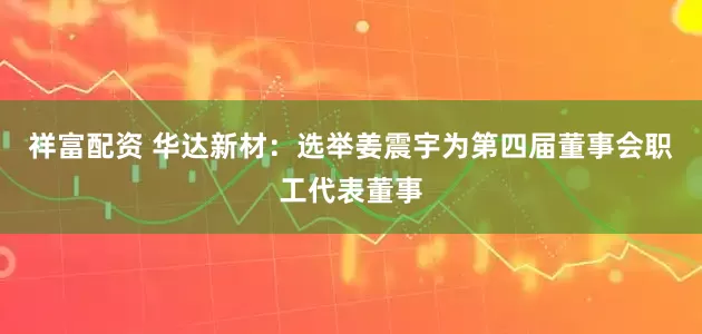 祥富配资 华达新材：选举姜震宇为第四届董事会职工代表董事