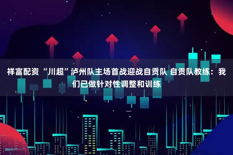 祥富配资 “川超”泸州队主场首战迎战自贡队 自贡队教练：我们已做针对性调整和训练