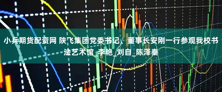 小兵期货配资网 陕飞集团党委书记、董事长安刚一行参观我校书法艺术馆_李艳_刘自_陈泽秦