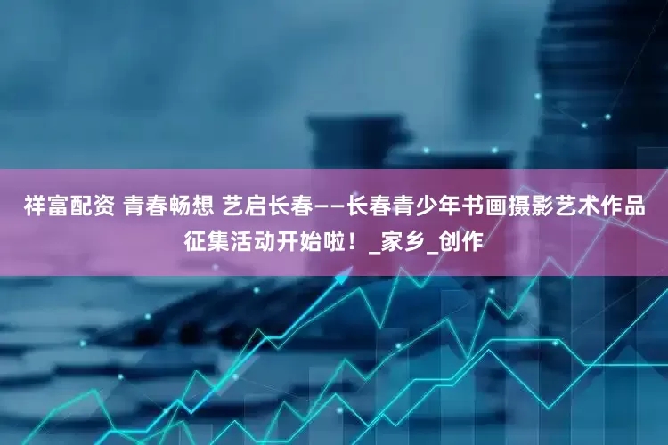 祥富配资 青春畅想 艺启长春——长春青少年书画摄影艺术作品征集活动开始啦！_家乡_创作