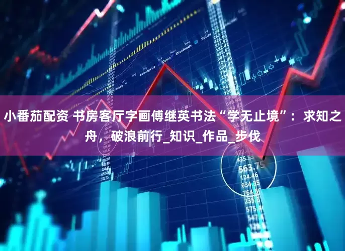 小番茄配资 书房客厅字画傅继英书法“学无止境”：求知之舟，破浪前行_知识_作品_步伐