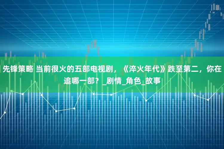 先锋策略 当前很火的五部电视剧，《淬火年代》跌至第二，你在追哪一部？_剧情_角色_故事