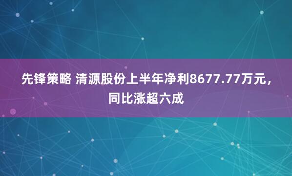 先锋策略 清源股份上半年净利8677.77万元，同比涨超六成