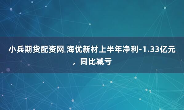 小兵期货配资网 海优新材上半年净利-1.33亿元，同比减亏