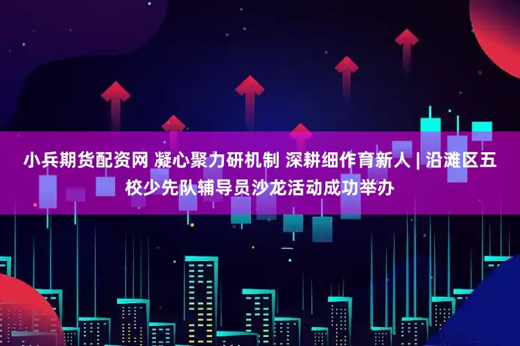 小兵期货配资网 凝心聚力研机制 深耕细作育新人 | 沿滩区五校少先队辅导员沙龙活动成功举办