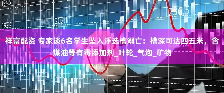 祥富配资 专家谈6名学生坠入浮选槽溺亡：槽深可达四五米，含煤油等有毒添加剂_叶轮_气泡_矿物
