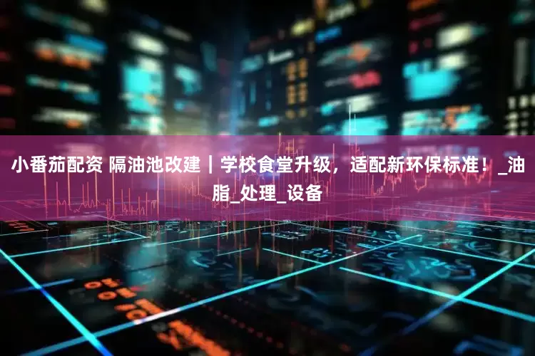 小番茄配资 隔油池改建｜学校食堂升级，适配新环保标准！_油脂_处理_设备