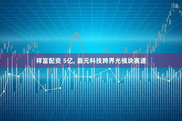 祥富配资 5亿, 嘉元科技跨界光模块赛道