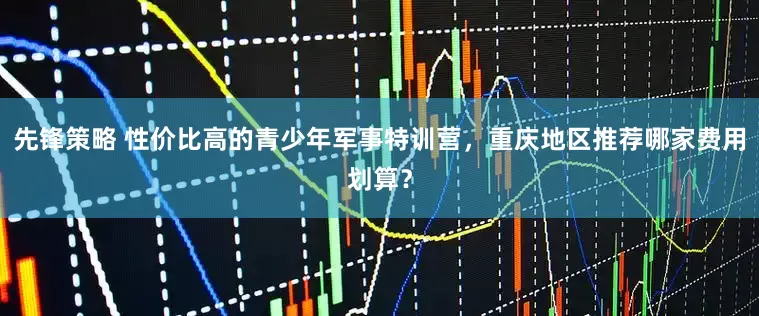 先锋策略 性价比高的青少年军事特训营，重庆地区推荐哪家费用划算？