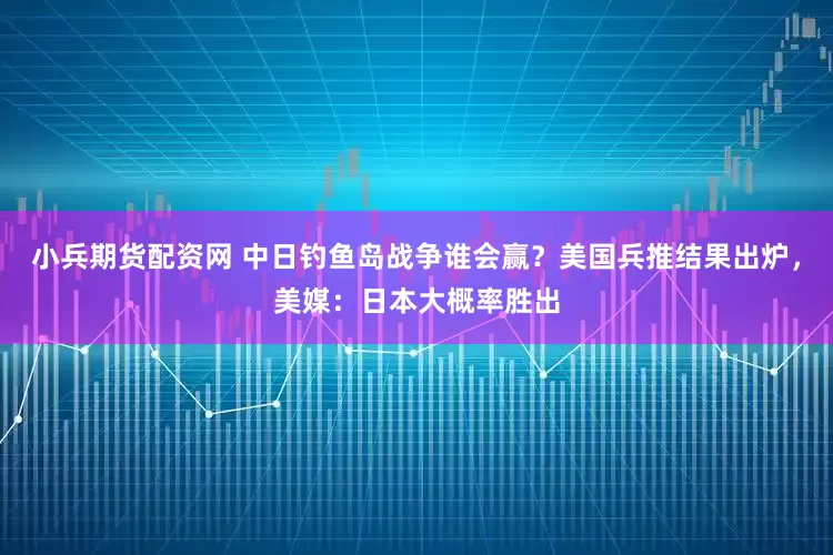 小兵期货配资网 中日钓鱼岛战争谁会赢？美国兵推结果出炉，美媒：日本大概率胜出