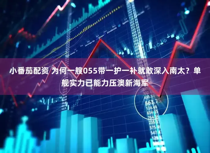 小番茄配资 为何一艘055带一护一补就敢深入南太？单舰实力已能力压澳新海军