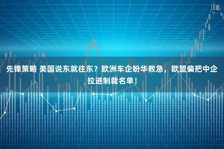 先锋策略 美国说东就往东？欧洲车企盼华救急，欧盟偏把中企拉进制裁名单！