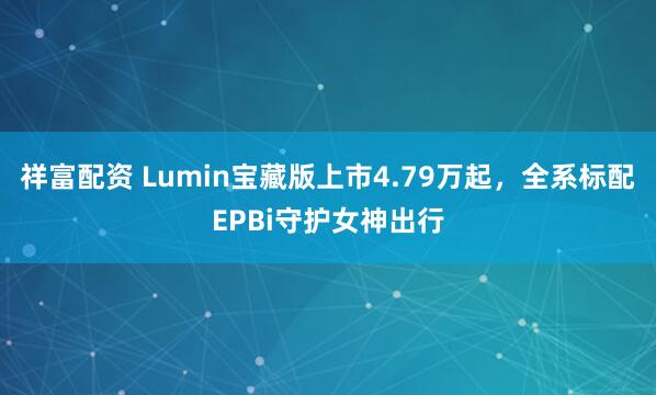 祥富配资 Lumin宝藏版上市4.79万起,全系标配EPBi守护女神出行