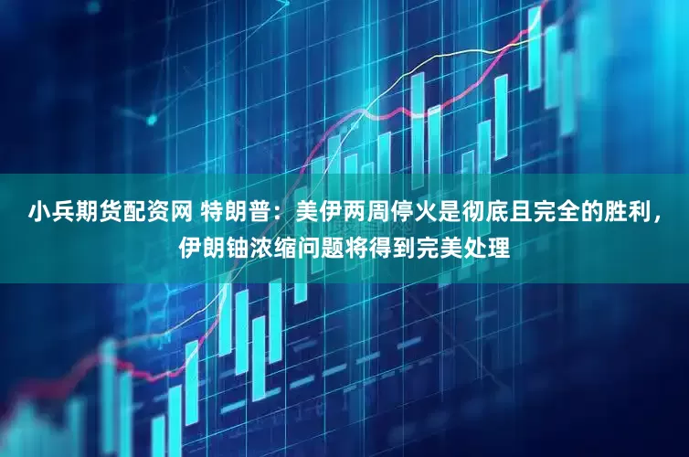 小兵期货配资网 特朗普：美伊两周停火是彻底且完全的胜利，伊朗铀浓缩问题将得到完美处理