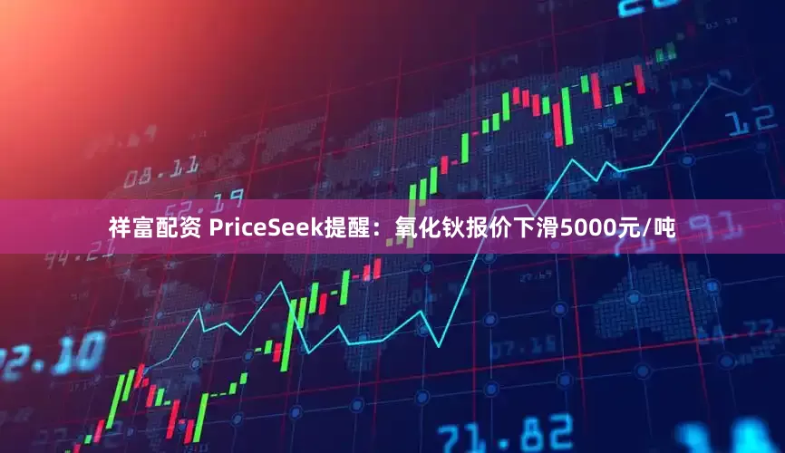 祥富配资 PriceSeek提醒：氧化钬报价下滑5000元/吨