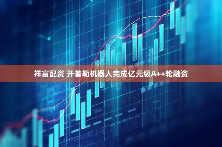 祥富配资 开普勒机器人完成亿元级A++轮融资