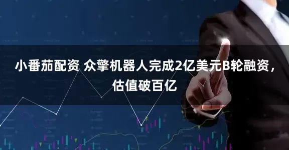 小番茄配资 众擎机器人完成2亿美元B轮融资，估值破百亿